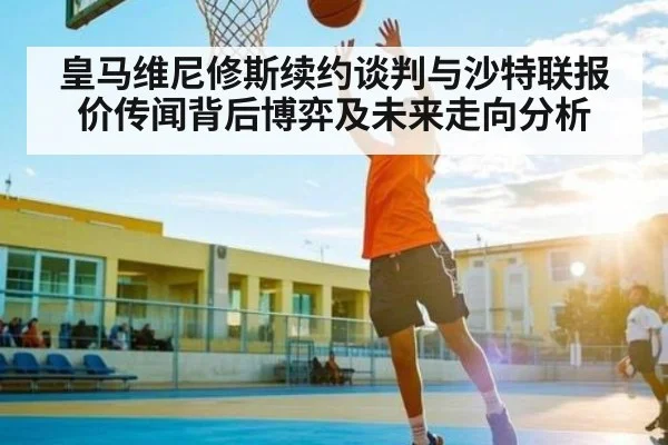 皇马维尼修斯续约谈判与沙特联报价传闻背后博弈及未来走向分析